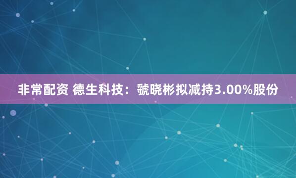 非常配资 德生科技：虢晓彬拟减持3.00%股份