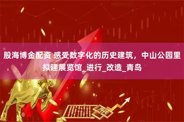 股海博金配资 感受数字化的历史建筑，中山公园里拟建展览馆_进行_改造_青岛
