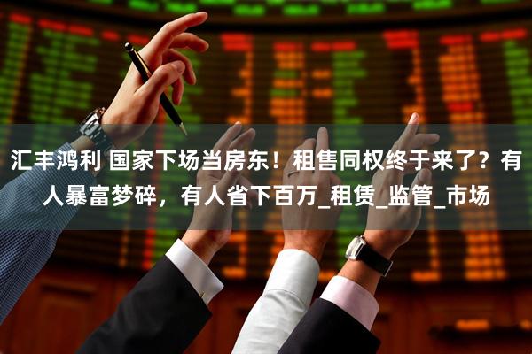 汇丰鸿利 国家下场当房东！租售同权终于来了？有人暴富梦碎，有人省下百万_租赁_监管_市场