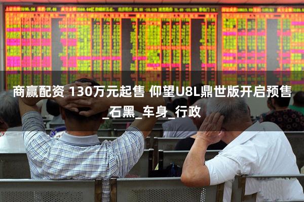 商赢配资 130万元起售 仰望U8L鼎世版开启预售_石黑_车身_行政