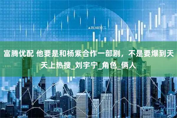 富腾优配 他要是和杨紫合作一部剧，不是要爆到天天上热搜_刘宇宁_角色_俩人