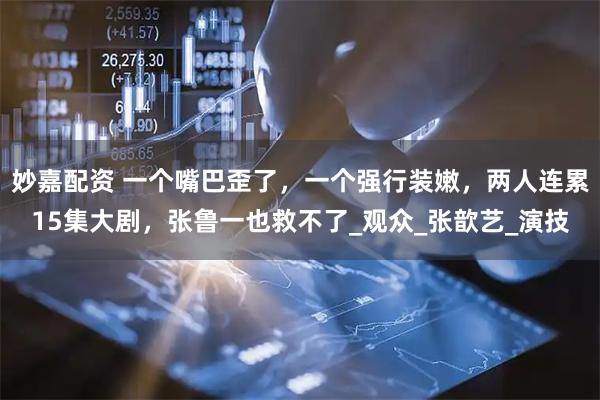 妙嘉配资 一个嘴巴歪了，一个强行装嫩，两人连累15集大剧，张鲁一也救不了_观众_张歆艺_演技