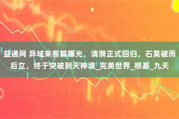 益通网 异域来客篇曝光，清漪正式回归，石昊破而后立，终于突破到天神境_完美世界_根基_九天