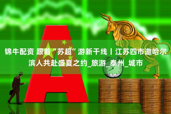 锦牛配资 跟着“苏超”游新干线丨江苏四市邀哈尔滨人共赴盛夏之约_旅游_泰州_城市