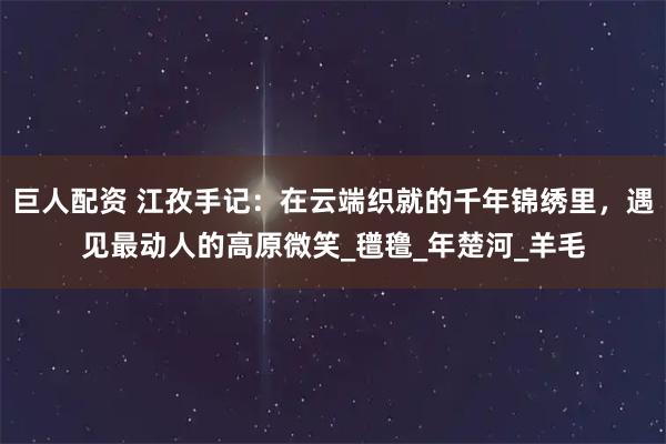 巨人配资 江孜手记：在云端织就的千年锦绣里，遇见最动人的高原微笑_氆氇_年楚河_羊毛