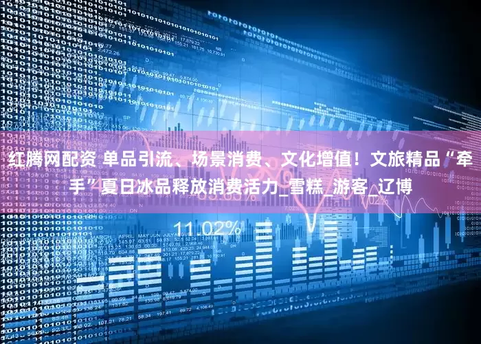 红腾网配资 单品引流、场景消费、文化增值！文旅精品“牵手”夏日冰品释放消费活力_雪糕_游客_辽博