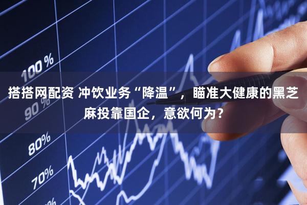 搭搭网配资 冲饮业务“降温”，瞄准大健康的黑芝麻投靠国企，意欲何为？
