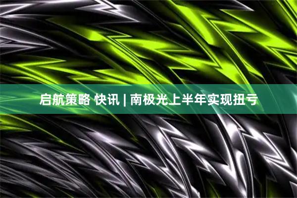 启航策略 快讯 | 南极光上半年实现扭亏