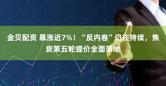 金贝配资 暴涨近7%！“反内卷”仍在持续，焦炭第五轮提价全面落地
