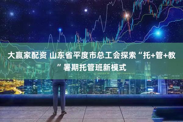 大赢家配资 山东省平度市总工会探索“托+管+教”暑期托管班新模式