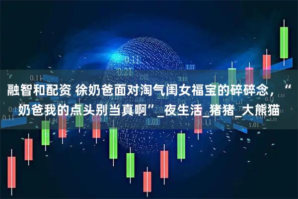 融智和配资 徐奶爸面对淘气闺女福宝的碎碎念，“奶爸我的点头别当真啊”_夜生活_猪猪_大熊猫