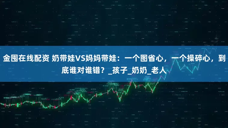 金囤在线配资 奶带娃VS妈妈带娃：一个图省心，一个操碎心，到底谁对谁错？_孩子_奶奶_老人