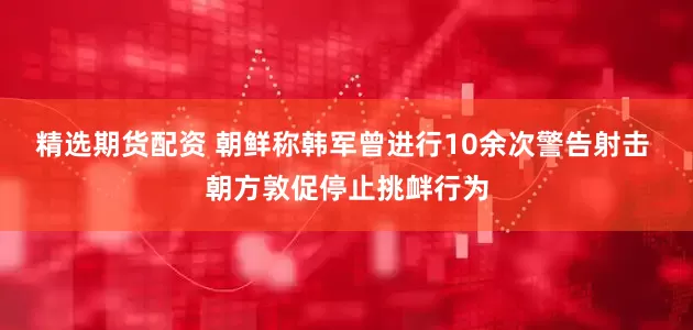 精选期货配资 朝鲜称韩军曾进行10余次警告射击 朝方敦促停止挑衅行为