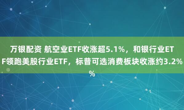 万银配资 航空业ETF收涨超5.1%，和银行业ETF领跑美股行业ETF，标普可选消费板块收涨约3.2%