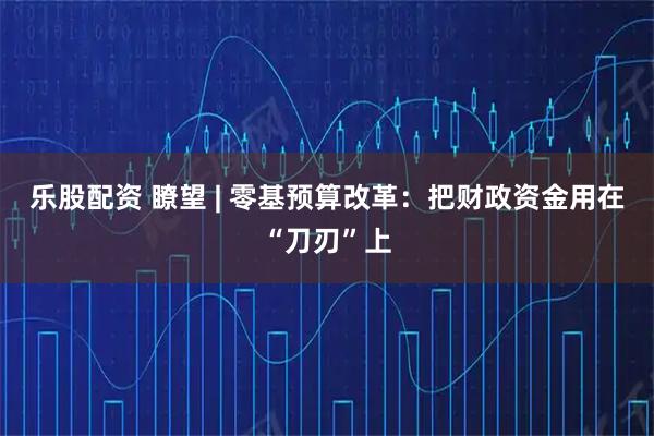 乐股配资 瞭望 | 零基预算改革：把财政资金用在“刀刃”上