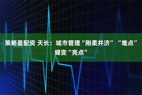 策略盈配资 天长：城市管理“刚柔并济” “难点”蝶变“亮点”