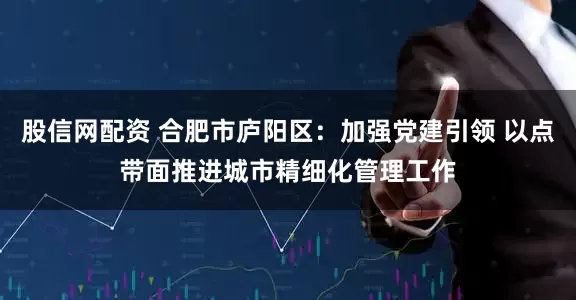 股信网配资 合肥市庐阳区：加强党建引领 以点带面推进城市精细化管理工作