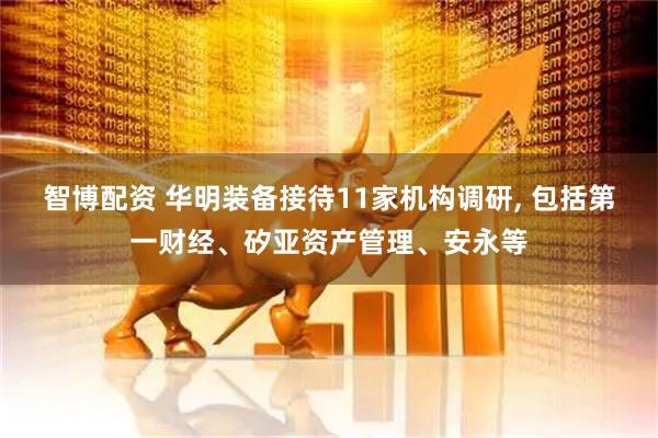 智博配资 华明装备接待11家机构调研, 包括第一财经、矽亚资产管理、安永等