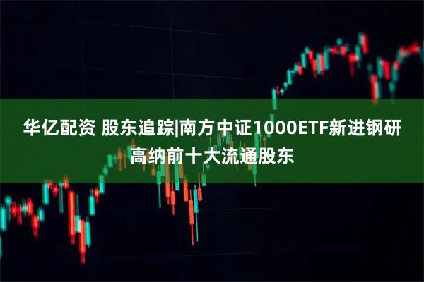 华亿配资 股东追踪|南方中证1000ETF新进钢研高纳前十大流通股东