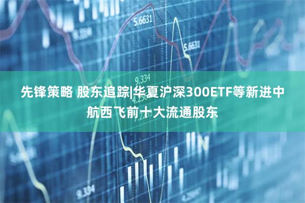 先锋策略 股东追踪|华夏沪深300ETF等新进中航西飞前十大流通股东