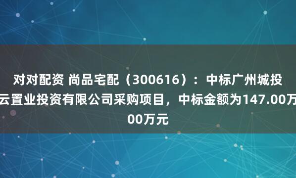 对对配资 尚品宅配（300616）：中标广州城投白云置业投资有限公司采购项目，中标金额为147.00万元