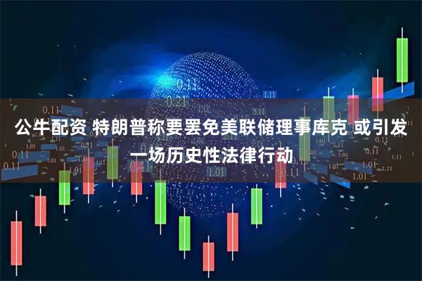 公牛配资 特朗普称要罢免美联储理事库克 或引发一场历史性法律行动