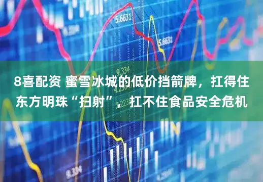 8喜配资 蜜雪冰城的低价挡箭牌，扛得住东方明珠“扫射”，扛不住食品安全危机