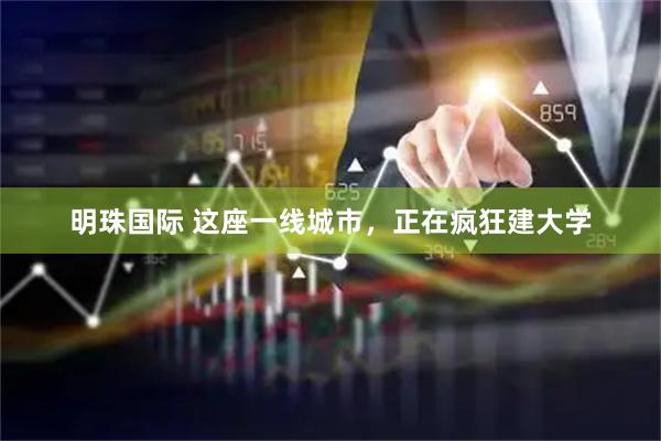 明珠国际 这座一线城市，正在疯狂建大学