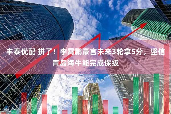 丰泰优配 拼了！李霄鹏豪言未来3轮拿5分，坚信青岛海牛能完成保级