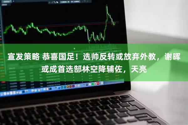 宣发策略 恭喜国足！选帅反转或放弃外教，谢晖或成首选郜林空降辅佐，天亮