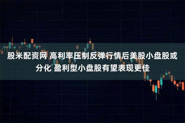 股米配资网 高利率压制反弹行情后美股小盘股或分化 盈利型小盘股有望表现更佳