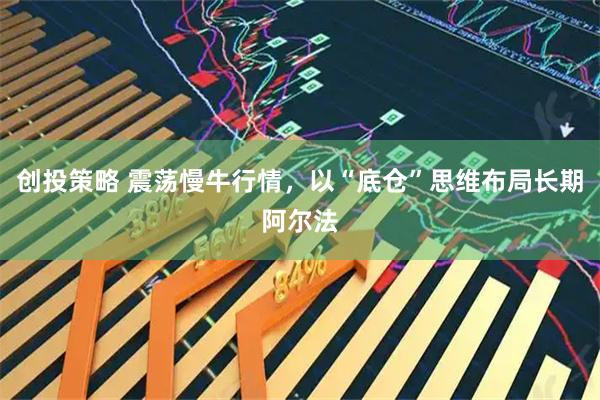 创投策略 震荡慢牛行情，以“底仓”思维布局长期阿尔法