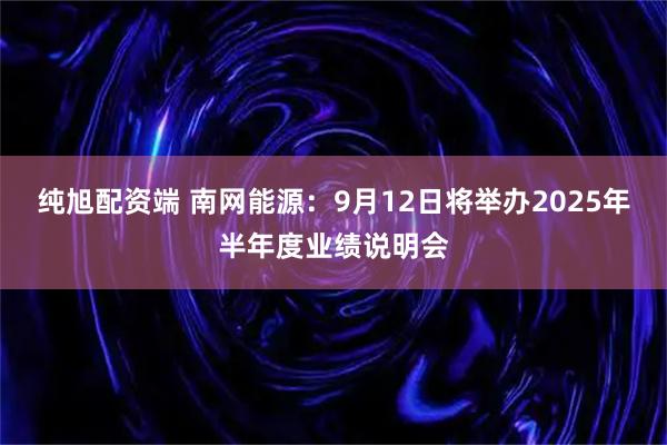 纯旭配资端 南网能源：9月12日将举办2025年半年度业绩说明会
