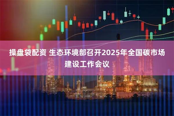 操盘袋配资 生态环境部召开2025年全国碳市场建设工作会议