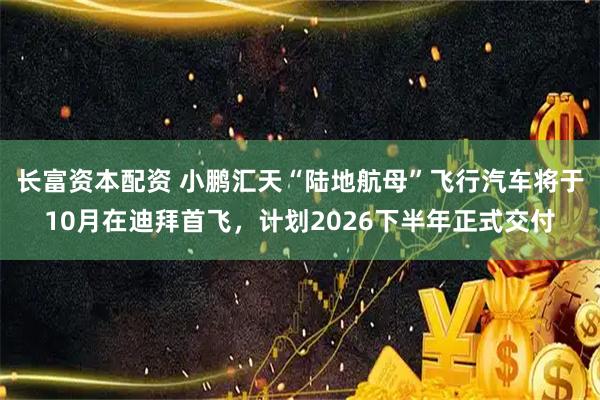 长富资本配资 小鹏汇天“陆地航母”飞行汽车将于10月在迪拜首飞，计划2026下半年正式交付