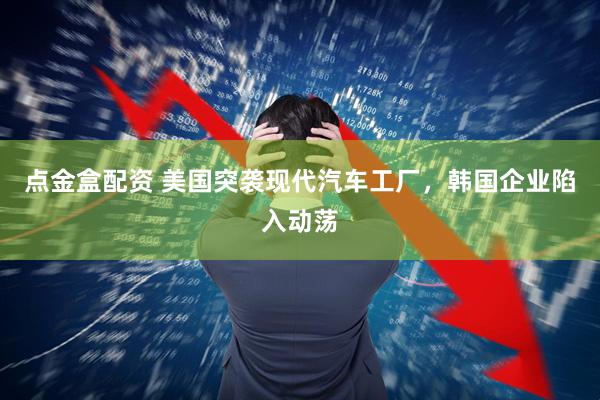 点金盒配资 美国突袭现代汽车工厂，韩国企业陷入动荡