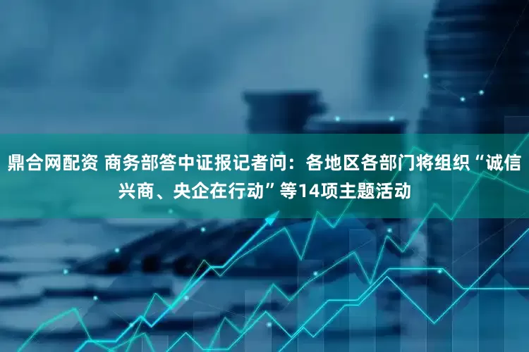 鼎合网配资 商务部答中证报记者问：各地区各部门将组织“诚信兴商、央企在行动”等14项主题活动