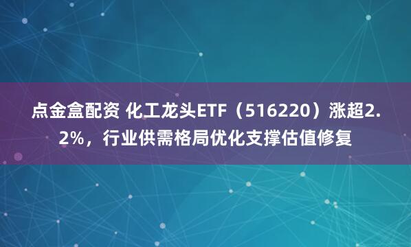 点金盒配资 化工龙头ETF（516220）涨超2.2%，行业供需格局优化支撑估值修复