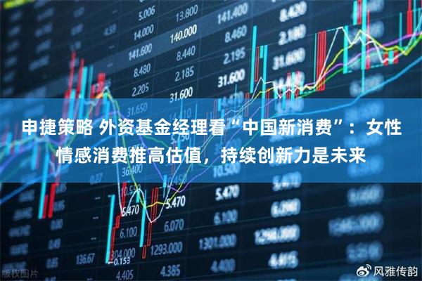 申捷策略 外资基金经理看“中国新消费”：女性情感消费推高估值，持续创新力是未来