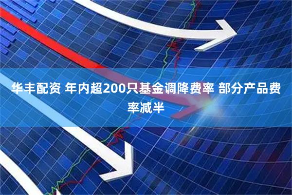 华丰配资 年内超200只基金调降费率 部分产品费率减半