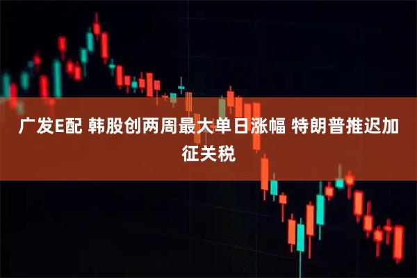 广发E配 韩股创两周最大单日涨幅 特朗普推迟加征关税