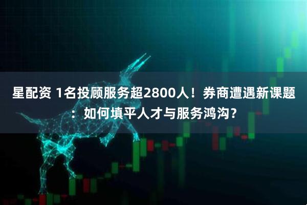 星配资 1名投顾服务超2800人!券商遭遇新课题:如何填平人才与服务鸿沟?