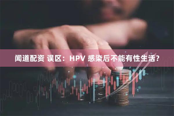 闻道配资 误区：HPV 感染后不能有性生活？
