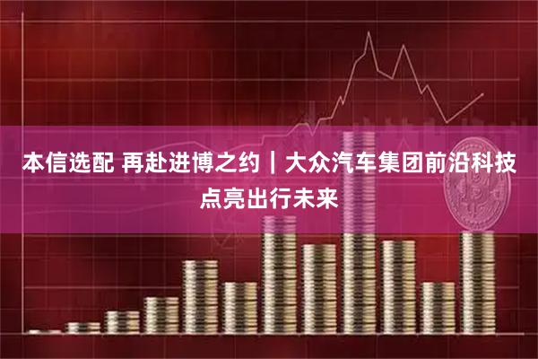 本信选配 再赴进博之约｜大众汽车集团前沿科技点亮出行未来