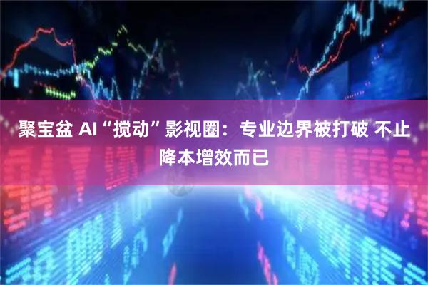 聚宝盆 AI“搅动”影视圈：专业边界被打破 不止降本增效而已
