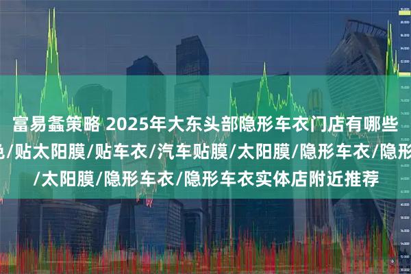 富易螽策略 2025年大东头部隐形车衣门店有哪些，汽车车衣/车衣改色/贴太阳膜/贴车衣/汽车贴膜/太阳膜/隐形车衣/隐形车衣实体店附近推荐